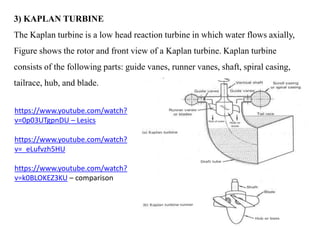3) KAPLAN TURBINE
The Kaplan turbine is a low head reaction turbine in which water flows axially,
Figure shows the rotor a...