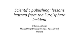 Scientific publishing: lessons
learned from the Surgisphere
incident
Dr James A Watson
Mahidol-Oxford Tropical Medicine Research Unit
Thailand
 