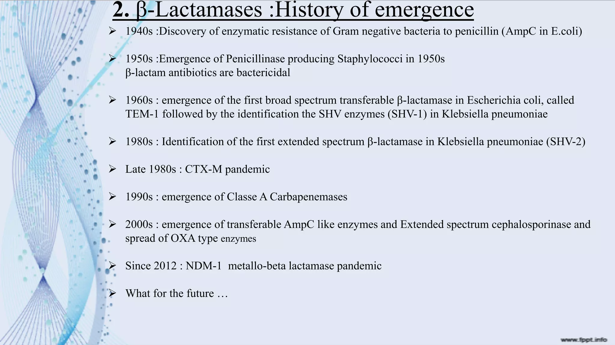2. β-Lactamases :History of emergence
➢ 1940s :Discovery of enzymatic resistance of Gram negative bacteria to penicillin (AmpC in E.coli)
➢ 1950s :Emergence of Penicillinase producing Staphylococci in 1950s
β-lactam antibiotics are bactericidal
➢ 1960s : emergence of the first broad spectrum transferable β-lactamase in Escherichia coli, called
TEM-1 followed by the identification the SHV enzymes (SHV-1) in Klebsiella pneumoniae
➢ 1980s : Identification of the first extended spectrum β-lactamase in Klebsiella pneumoniae (SHV-2)
➢ Late 1980s : CTX-M pandemic
➢ 1990s : emergence of Classe A Carbapenemases
➢ 2000s : emergence of transferable AmpC like enzymes and Extended spectrum cephalosporinase and
spread of OXA type enzymes
➢ Since 2012 : NDM-1 metallo-beta lactamase pandemic
➢ What for the future …
 