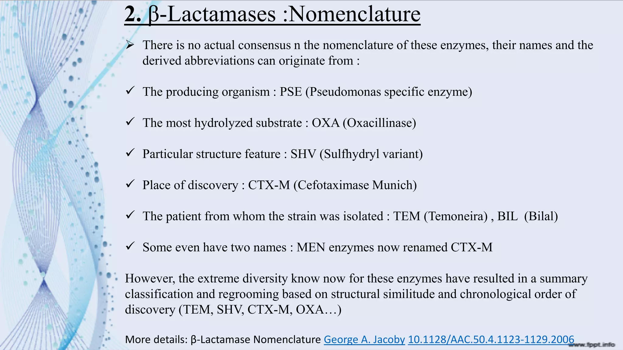 2. β-Lactamases :Nomenclature
➢ There is no actual consensus n the nomenclature of these enzymes, their names and the
derived abbreviations can originate from :
✓ The producing organism : PSE (Pseudomonas specific enzyme)
✓ The most hydrolyzed substrate : OXA (Oxacillinase)
✓ Particular structure feature : SHV (Sulfhydryl variant)
✓ Place of discovery : CTX-M (Cefotaximase Munich)
✓ The patient from whom the strain was isolated : TEM (Temoneira) , BIL (Bilal)
✓ Some even have two names : MEN enzymes now renamed CTX-M
However, the extreme diversity know now for these enzymes have resulted in a summary
classification and regrooming based on structural similitude and chronological order of
discovery (TEM, SHV, CTX-M, OXA…)
More details: β-Lactamase Nomenclature George A. Jacoby 10.1128/AAC.50.4.1123-1129.2006
 