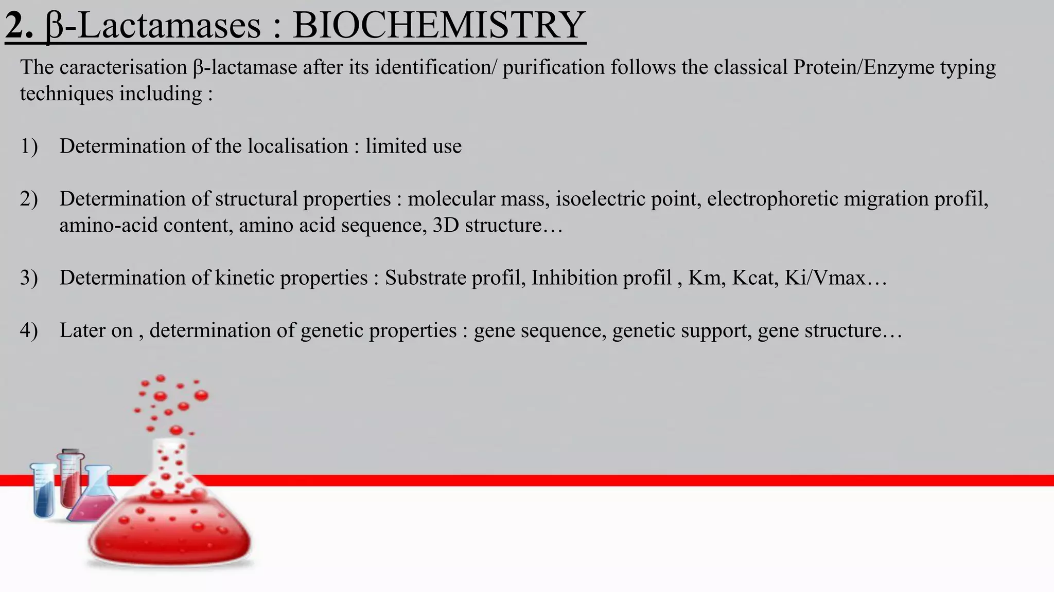 2. β-Lactamases : BIOCHEMISTRY
The caracterisation β-lactamase after its identification/ purification follows the classical Protein/Enzyme typing
techniques including :
1) Determination of the localisation : limited use
2) Determination of structural properties : molecular mass, isoelectric point, electrophoretic migration profil,
amino-acid content, amino acid sequence, 3D structure…
3) Determination of kinetic properties : Substrate profil, Inhibition profil , Km, Kcat, Ki/Vmax…
4) Later on , determination of genetic properties : gene sequence, genetic support, gene structure…
 