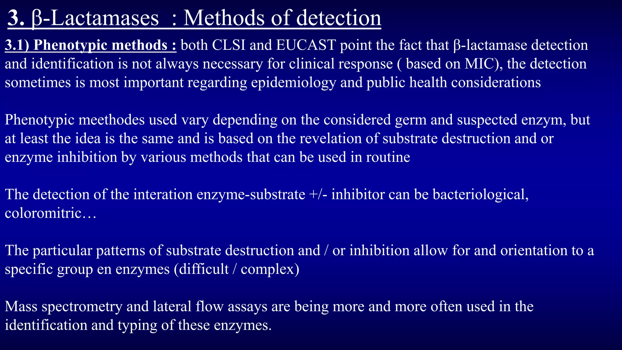 3. β-Lactamases : Methods of detection
3.1) Phenotypic methods : both CLSI and EUCAST point the fact that β-lactamase detection
and identification is not always necessary for clinical response ( based on MIC), the detection
sometimes is most important regarding epidemiology and public health considerations
Phenotypic meethodes used vary depending on the considered germ and suspected enzym, but
at least the idea is the same and is based on the revelation of substrate destruction and or
enzyme inhibition by various methods that can be used in routine
The detection of the interation enzyme-substrate +/- inhibitor can be bacteriological,
coloromitric…
The particular patterns of substrate destruction and / or inhibition allow for and orientation to a
specific group en enzymes (difficult / complex)
Mass spectrometry and lateral flow assays are being more and more often used in the
identification and typing of these enzymes.
 