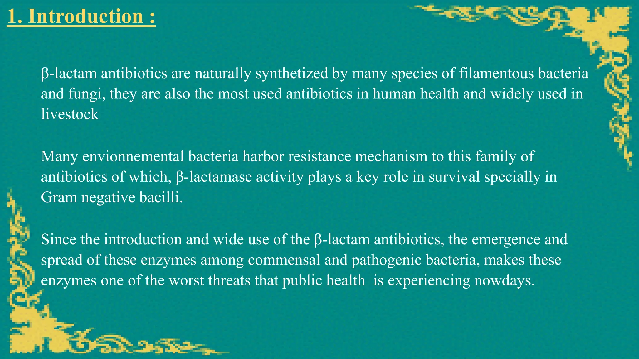 β-lactam antibiotics are naturally synthetized by many species of filamentous bacteria
and fungi, they are also the most used antibiotics in human health and widely used in
livestock
1. Introduction :
Since the introduction and wide use of the β-lactam antibiotics, the emergence and
spread of these enzymes among commensal and pathogenic bacteria, makes these
enzymes one of the worst threats that public health is experiencing nowdays.
Many envionnemental bacteria harbor resistance mechanism to this family of
antibiotics of which, β-lactamase activity plays a key role in survival specially in
Gram negative bacilli.
 