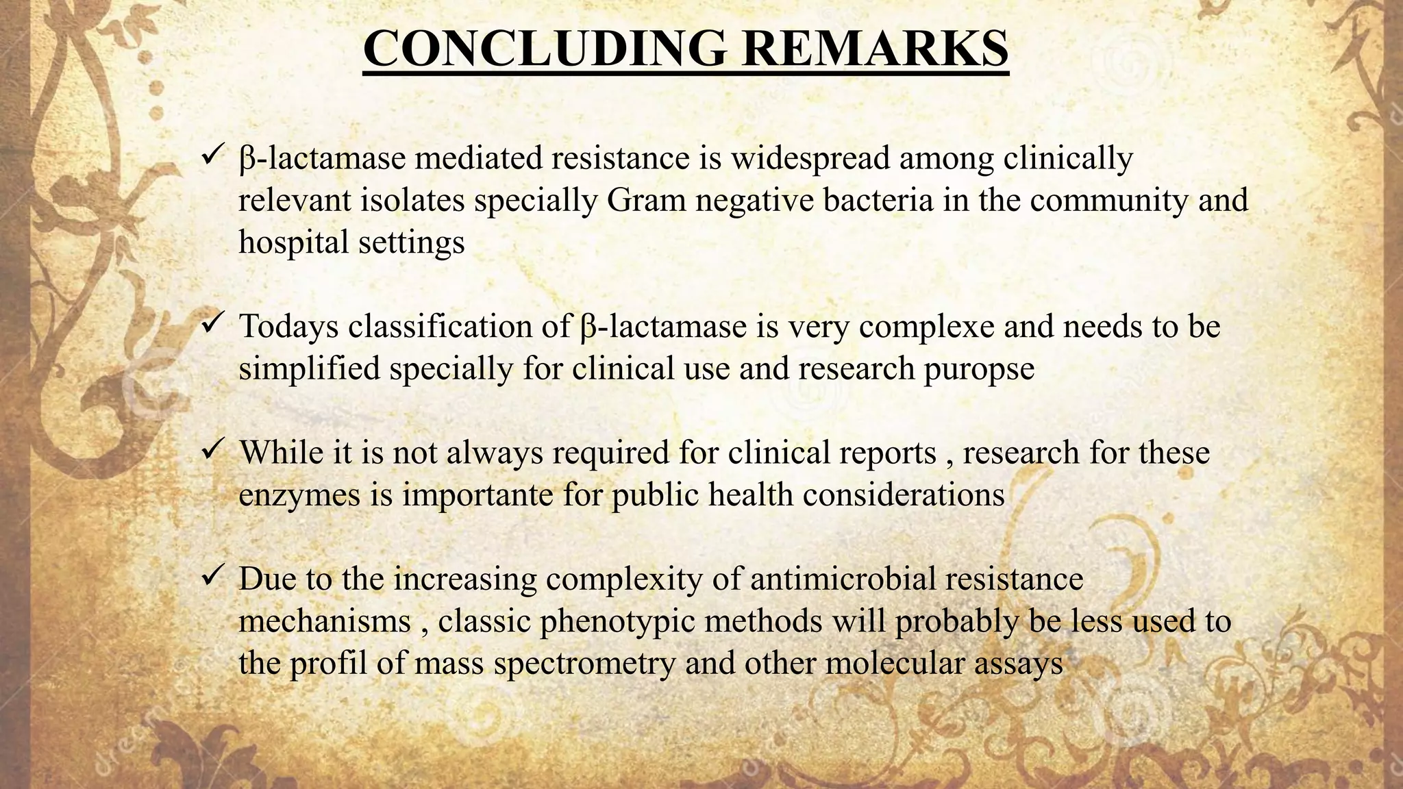 CONCLUDING REMARKS
✓ β-lactamase mediated resistance is widespread among clinically
relevant isolates specially Gram negative bacteria in the community and
hospital settings
✓ Todays classification of β-lactamase is very complexe and needs to be
simplified specially for clinical use and research puropse
✓ While it is not always required for clinical reports , research for these
enzymes is importante for public health considerations
✓ Due to the increasing complexity of antimicrobial resistance
mechanisms , classic phenotypic methods will probably be less used to
the profil of mass spectrometry and other molecular assays
 