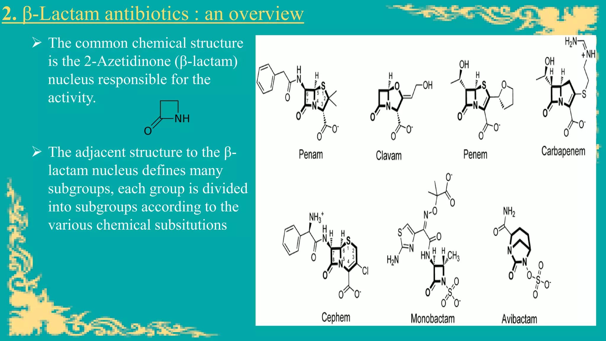 2. β-Lactam antibiotics : an overview
➢ The common chemical structure
is the 2-Azetidinone (β-lactam)
nucleus responsible for the
activity.
➢ The adjacent structure to the β-
lactam nucleus defines many
subgroups, each group is divided
into subgroups according to the
various chemical subsitutions
 