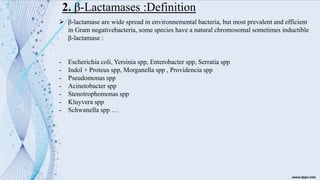 2. β-Lactamases :Definition
➢ β-lactamase are wide spread in environnemental bacteria, but most prevalent and efficient
in Gram negativebacteria, some species have a natural chromosomal sometimes inductible
β-lactamase :
- Escherichia coli, Yersinia spp, Enterobacter spp, Serratia spp
- Indol + Proteus spp, Morganella spp , Providencia spp
- Pseudomonas spp
- Acinetobacter spp
- Stenotrophomonas spp
- Kluyvera spp
- Schwanella spp …
 