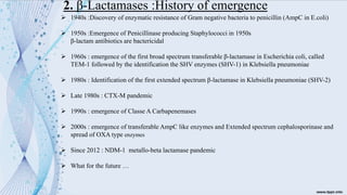 2. β-Lactamases :History of emergence
➢ 1940s :Discovery of enzymatic resistance of Gram negative bacteria to penicillin (AmpC in E.coli)
➢ 1950s :Emergence of Penicillinase producing Staphylococci in 1950s
β-lactam antibiotics are bactericidal
➢ 1960s : emergence of the first broad spectrum transferable β-lactamase in Escherichia coli, called
TEM-1 followed by the identification the SHV enzymes (SHV-1) in Klebsiella pneumoniae
➢ 1980s : Identification of the first extended spectrum β-lactamase in Klebsiella pneumoniae (SHV-2)
➢ Late 1980s : CTX-M pandemic
➢ 1990s : emergence of Classe A Carbapenemases
➢ 2000s : emergence of transferable AmpC like enzymes and Extended spectrum cephalosporinase and
spread of OXA type enzymes
➢ Since 2012 : NDM-1 metallo-beta lactamase pandemic
➢ What for the future …
 