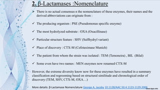 2. β-Lactamases :Nomenclature
➢ There is no actual consensus n the nomenclature of these enzymes, their names and the
derived abbreviations can originate from :
✓ The producing organism : PSE (Pseudomonas specific enzyme)
✓ The most hydrolyzed substrate : OXA (Oxacillinase)
✓ Particular structure feature : SHV (Sulfhydryl variant)
✓ Place of discovery : CTX-M (Cefotaximase Munich)
✓ The patient from whom the strain was isolated : TEM (Temoneira) , BIL (Bilal)
✓ Some even have two names : MEN enzymes now renamed CTX-M
However, the extreme diversity know now for these enzymes have resulted in a summary
classification and regrooming based on structural similitude and chronological order of
discovery (TEM, SHV, CTX-M, OXA…)
More details: β-Lactamase Nomenclature George A. Jacoby 10.1128/AAC.50.4.1123-1129.2006
 