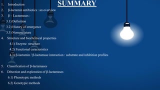 SUMMARY1. Introduction
2. β-lactamin antibiotics : an overview
3. β – Lactamases :
3.1) Definition
3.2) History of emergence
3.3) Nomenclature
4. Structure and biochemical properties
4.1) Enzyme structure
4.2) Functional caracteristics
4.3) β-lactamin / β-lactamase interaction : substrate and inhibition profiles
5. Classification of β-lactamases
6. Détection and exploration of β-lactamases
6.1) Phenotypic methods
6.2) Genotypic methods
 