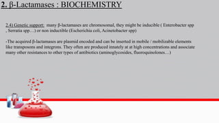 2. β-Lactamases : BIOCHEMISTRY
2.4) Genetic support: many β-lactamases are chromosomal, they might be inducible ( Enterobacter spp
, Serratia spp…) or non inductible (Escherichia coli, Acinetobacter spp)
-The acquired β-lactamases are plasmid encoded and can be inserted in mobile / mobilizable elements
like transposons and integrons. They often are produced innately at at high concentrations and associate
many other resistances to other types of antibiotics (aminoglycosides, fluoroquinolones…)
 