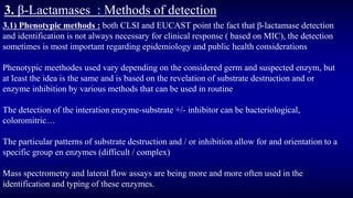 3. β-Lactamases : Methods of detection
3.1) Phenotypic methods : both CLSI and EUCAST point the fact that β-lactamase detection
and identification is not always necessary for clinical response ( based on MIC), the detection
sometimes is most important regarding epidemiology and public health considerations
Phenotypic meethodes used vary depending on the considered germ and suspected enzym, but
at least the idea is the same and is based on the revelation of substrate destruction and or
enzyme inhibition by various methods that can be used in routine
The detection of the interation enzyme-substrate +/- inhibitor can be bacteriological,
coloromitric…
The particular patterns of substrate destruction and / or inhibition allow for and orientation to a
specific group en enzymes (difficult / complex)
Mass spectrometry and lateral flow assays are being more and more often used in the
identification and typing of these enzymes.
 