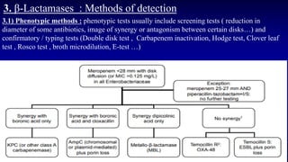 3. β-Lactamases : Methods of detection
3.1) Phenotypic methods : phenotypic tests usually include screening tests ( reduction in
diameter of some antibiotics, image of synergy or antagonism between certain disks…) and
confirmatory / typing tests (Double disk test , Carbapenem inactivation, Hodge test, Clover leaf
test , Rosco test , broth microdilution, E-test …)
 