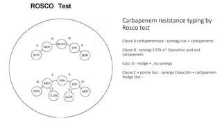 Carbapenem resistance typing by
Rosco test
Classe A carbapenemase : synergy clav + carbapenems
Classe B : synergy EDTA +/- Dipicolinic acid and
carbapenem
Class D : Hodge + , no synergy
Classe C + porine loss : synergy Cloxacillin + carbapenem
Hodge test -
 
