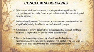 CONCLUDING REMARKS
✓ β-lactamase mediated resistance is widespread among clinically
relevant isolates specially Gram negative bacteria in the community and
hospital settings
✓ Todays classification of β-lactamase is very complexe and needs to be
simplified specially for clinical use and research puropse
✓ While it is not always required for clinical reports , research for these
enzymes is importante for public health considerations
✓ Due to the increasing complexity of antimicrobial resistance
mechanisms , classic phenotypic methods will probably be less used to
the profil of mass spectrometry and other molecular assays
 