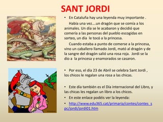 SANT JORDI
• En Cataluña hay una leyenda muy importante .
Había una vez….un dragón que se comía a los
animales. Un día se le acabaron y decidió que
comería a las personas del pueblo escogidas en
sorteo, un día le tocó a la princesa.
Cuando estaba a punto de comerse a la princesa,
vino un caballero llamado Jordi, mató al dragón y de
la sangre del dragón salió una rosa roja. Jordi se la
dio a la princesa y enamorados se casaron.
• Por eso, el día 23 de Abril se celebra Sant Jordi ,
los chicos le regalan una rosa a las chicas.
• Este día también es el Día internacional del Libro, y
las chicas les regalan un libro a los chicos.
• En este enlace podéis ver la leyenda:
• http://www.edu365.cat/primaria/contes/contes_s
pc/jordi/jordi01.htm
 