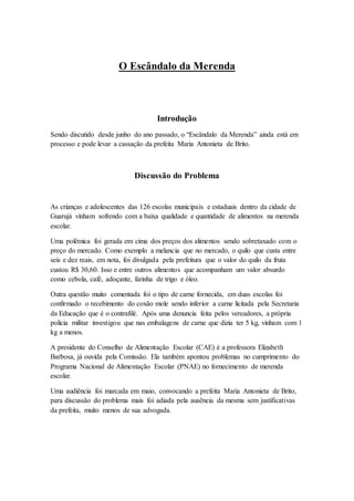 O Escândalo da Merenda
Introdução
Sendo discutido desde junho do ano passado, o “Escândalo da Merenda” ainda está em
processo e pode levar a cassação da prefeita Maria Antonieta de Brito.
Discussão do Problema
As crianças e adolescentes das 126 escolas municipais e estaduais dentro da cidade de
Guarujá vinham sofrendo com a baixa qualidade e quantidade de alimentos na merenda
escolar.
Uma polêmica foi gerada em cima dos preços dos alimentos sendo sobretaxado com o
preço do mercado. Como exemplo a melancia que no mercado, o quilo que custa entre
seis e dez reais, em nota, foi divulgada pela prefeitura que o valor do quilo da fruta
custou R$ 30,60. Isso e entre outros alimentos que acompanham um valor absurdo
como cebola, café, adoçante, farinha de trigo e óleo.
Outra questão muito comentada foi o tipo de carne fornecida, em duas escolas foi
confirmado o recebimento do coxão mole sendo inferior a carne licitada pela Secretaria
da Educação que é o contrafilé. Após uma denuncia feita pelos vereadores, a própria
policia militar investigou que nas embalagens de carne que dizia ter 5 kg, vinham com 1
kg a menos.
A presidente do Conselho de Alimentação Escolar (CAE) é a professora Elizabeth
Barbosa, já ouvida pela Comissão. Ela também apontou problemas no cumprimento do
Programa Nacional de Alimentação Escolar (PNAE) no fornecimento de merenda
escolar.
Uma audiência foi marcada em maio, convocando a prefeita Maria Antonieta de Brito,
para discussão do problema mais foi adiada pela ausência da mesma sem justificativas
da prefeita, muito menos de sua advogada.
 