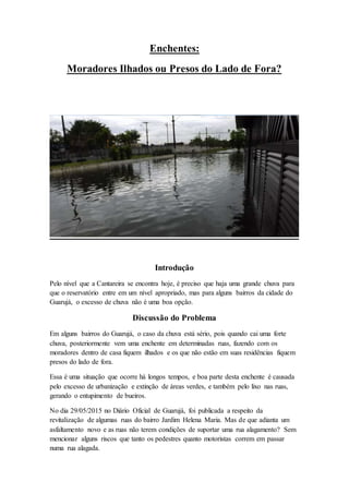 Enchentes:
Moradores Ilhados ou Presos do Lado de Fora?
Introdução
Pelo nível que a Cantareira se encontra hoje, é preciso que haja uma grande chuva para
que o reservatório entre em um nível apropriado, mas para alguns bairros da cidade do
Guarujá, o excesso de chuva não é uma boa opção.
Discussão do Problema
Em alguns bairros do Guarujá, o caso da chuva está sério, pois quando cai uma forte
chuva, posteriormente vem uma enchente em determinadas ruas, fazendo com os
moradores dentro de casa fiquem ilhados e os que não estão em suas residências fiquem
presos do lado de fora.
Essa é uma situação que ocorre há longos tempos, e boa parte desta enchente é causada
pelo excesso de urbanização e extinção de áreas verdes, e também pelo lixo nas ruas,
gerando o entupimento de bueiros.
No dia 29/05/2015 no Diário Oficial de Guarujá, foi publicada a respeito da
revitalização de algumas ruas do bairro Jardim Helena Maria. Mas de que adianta um
asfaltamento novo e as ruas não terem condições de suportar uma rua alagamento? Sem
mencionar alguns riscos que tanto os pedestres quanto motoristas correm em passar
numa rua alagada.
 
