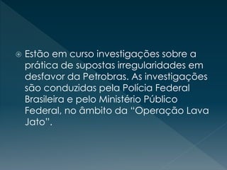  Estão em curso investigações sobre a
prática de supostas irregularidades em
desfavor da Petrobras. As investigações
são conduzidas pela Polícia Federal
Brasileira e pelo Ministério Público
Federal, no âmbito da “Operação Lava
Jato”.
 