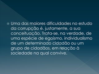  Uma das maiores dificuldades no estudo
da corrupção é, justamente, a sua
conceituação. Trata-se, na verdade, de
uma espécie de egoísmo, individualismo
de um determinado cidadão ou um
grupo de cidadãos, em relação à
sociedade na qual convive.
 