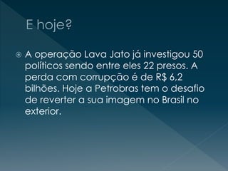  A operação Lava Jato já investigou 50
políticos sendo entre eles 22 presos. A
perda com corrupção é de R$ 6,2
bilhões. Hoje a Petrobras tem o desafio
de reverter a sua imagem no Brasil no
exterior.
 
