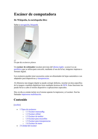 Escáner de computadora
De Wikipedia, la enciclopedia libre

Saltar a navegación, búsqueda




Un par de escáneres planos

Un escáner de ordenador (escáner proviene del idioma inglés: scanner) es un
periférico que se utiliza para convertir, mediante el uso de la luz, imágenes impresas a
formato digital.

Los escáneres pueden tener accesorios como un alimentador de hojas automático o un
adaptador para diapositivas y transparencias.

Al obtenerse una imagen digital se puede corregir defectos, recortar un área específica
de la imagen o también digitalizar texto mediante técnicas de OCR. Estas funciones las
puede llevar a cabo el mismo dispositivo o aplicaciones especiales.

Hoy en día es común incluir en el mismo aparato la impresora y el escáner. Son las
llamadas impresoras multifunción.

Contenido
[ocultar]

   •   1 Tipos de escáneres
           o 1.1 Escáner manoasdhg
           o 1.2 Escáner orbital
           o 1.3 Escáner de tambor
           o 1.4 Escáner para microfilm
           o 1.5 Escáner para transparencias
           o 1.6 Escáner de mano
   •   2 Calidad del escáner
 