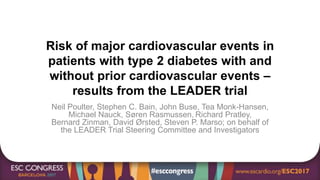 Risk of major cardiovascular events in
patients with type 2 diabetes with and
without prior cardiovascular events –
results from the LEADER trial
Neil Poulter, Stephen C. Bain, John Buse, Tea Monk-Hansen,
Michael Nauck, Søren Rasmussen, Richard Pratley,
Bernard Zinman, David Ørsted, Steven P. Marso; on behalf of
the LEADER Trial Steering Committee and Investigators
 