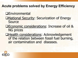 Acute problems solved by Energy Efficiency

  Environmental
  National Security: Securization of Energy
   Source
  Economic considerations: Increase of oil &
   NG prices
  Health considerations: Acknowledgement
   of the relation between fossil fuel burning,
   air contamination and diseases.
 