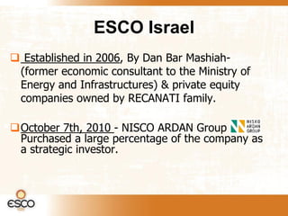ESCO Israel
 Established in 2006, By Dan Bar Mashiah-
 (former economic consultant to the Ministry of
 Energy and Infrastructures) & private equity
 companies owned by RECANATI family.

October 7th, 2010 - NISCO ARDAN Group
 Purchased a large percentage of the company as
 a strategic investor.
 