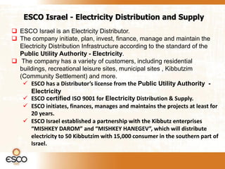 ESCO Israel - Electricity Distribution and Supply
 ESCO Israel is an Electricity Distributor.
 The company initiate, plan, invest, finance, manage and maintain the
  Electricity Distribution Infrastructure according to the standard of the
  Public Utility Authority - Electricity.
 The company has a variety of customers, including residential
  buildings, recreational leisure sites, municipal sites , Kibbutzim
  (Community Settlement) and more.
    ESCO has a Distributor’s license from the Public Utility Authority -
      Electricity
    ESCO certified ISO 9001 for Electricity Distribution & Supply.
    ESCO initiates, finances, manages and maintains the projects at least for
      20 years.
    ESCO Israel established a partnership with the Kibbutz enterprises
      “MISHKEY DAROM” and “MISHKEY HANEGEV”, which will distribute
      electricity to 50 Kibbutzim with 15,000 consumer in the southern part of
      Israel.
 