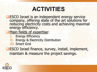 ACTIVITIES
ESCO Israel is an independent energy service
 company, offering state of the art solutions for
 reducing electricity costs and achieving maximal
 energy efficiency.
Main fields of expertise:
  I. Energy Efficiency
  II. Energy & Electricity Distribution
  III. Smart Grid
ESCO Israel finance, survey, install, implement,
 maintain & measure the project savings.
 
