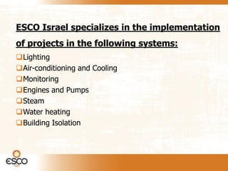 ESCO Israel specializes in the implementation
of projects in the following systems:
Lighting
Air-conditioning and Cooling
Monitoring
Engines and Pumps
Steam
Water heating
Building Isolation
 