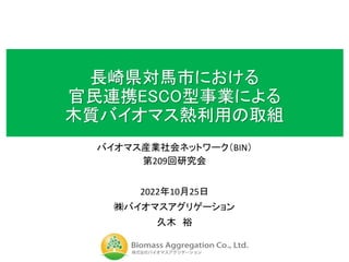 長崎県対馬市における
官民連携ESCO型事業による
木質バイオマス熱利用の取組
バイオマス産業社会ネットワーク（BIN）
第209回研究会
2022年10月25日
㈱バイオマスアグリゲーション
久木 裕
 