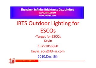 Shenzhen Infinite Brightness Co., Limited
                                  www.IBT-SZ.COM
                                  www.ibtsled.com


IBTS Outdoor Lighting for
         ESCOs
                           -Target for ESCOs
                                 Kevin
                             13751056860
                         kevin_zou@ibt-sz.com
                             2010.Dec. 5th
Innovation drives world forward
 