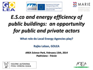 E.S.co and energy efficiency of
public buildings: an opportunity
for public and private actors
What role do Local Energy Agencies play?
Rajko Leban, GOLEA
AREA Science Park, February 13th, 2014
Padriciano - Trieste

 