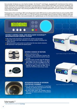 MCV and MCR • TCV and TCR • Centrifuge
44
VersatiTM
Esco proudly introduces our new family member- the VersatiTM
centrifuges, equipped with maintenance-free motors,
robust mechanism and intelligent Ecourage™ microprocessor control system that offers you extreme reliability and
safety. Covering micro centrifuge and low-to-high speed general-purpose centrifuge, with variety of rotors, adapters
and accessories, the VersatiTM
has a strong versatility to fit all your needed application and suits a variety of consumable
tubes, strips and plates.
Positioned as micro centrifuge, MCV and refrigerated model, MCR stand out with excellent features and versatility. MCV
and MCR have a capacity of up to 44 x 1.5 / 2.0 ml and can accommodate 12x5 ml reaction tube or 4x8-pcr strips per
run. With hematocrit rotor, it can accommodate 24 x capillaries per run for the determination of the hematocrit value.
Made of aluminum alloy.
Automatic rotor recognition function (for
TCV/TCR only) minimizes the need for manual
settings.
Powerful motor provides high RCF (Relative
Centrifugal Force) up to 21380 x g for MCV/
MCR, 21382 x g for TCV and 28980 x g for TCR.
As many as 7 rotors with wide range of
capacity for MCV, 6 rotors for MCR, and 12
rotors for TCV/TCR to meet all your needs.
The side plate and baseboard of centrifuge
chamber are made by one-time punch forming
of a whole piece of steel plate.
No dead angle within the chamber, easy-to-
clean and can reduce pollution at the greatest
possibility.
Big rotary knob and buttons, convenient for rotation and operation.
Large LCD screen with clear indication of running condition including rotor,
speed, time etc.
Operation panel is water-proof, can well protect the inner electric elements.
Microprocessor with speed self-tested system.
Diverse choices of rotors
Integrated design of interior
centrifuge chamber
Distinct control panel and intelligent Ecourage™
microprocessor control system
003 9 27 9:50
15000 25 99
close sm
rpm
accel
°C program
rotor
001 9 7:20
15000 99
close sm
rpm
accel
program
rotor
VersatiTM
Micro Centrifuge MCV-88 and MCR-88
VersatiTM
Tabletop Centrifuge TCV-1500 and TCR-1500
 