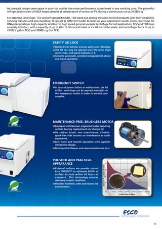 55
Its compact design saves space in your lab and its low-noise performance is preferred in any working area. The powerful
refrigeration system of MCR keeps samples at temperature of as low as 4°C during a continuous run at 21380 x g.
For tabletop centrifuge, TCV and refrigerated model, TCR stand out among the same level of products with their versatility,
running features and easy handling. It can act as different model to meet all your application needs: micro centrifuge for
DNA precipitations, high-capacity and low-to-high speed general-purpose centrifuge for cell application. TCV and TCR have
a variety of rotors, with a capacity of up to 28 x 15 ml conical tubes or 2 x 48 microtiter plate, and centrifugal force of up to
21382 x g (For TCV) and 28980 x g (for TCR).
Motor driven lid lock, ensures safety and reliability.
The lid can only be opened once the rotor stops
rotor stops, and speed indicator is 0.
Smooth, automatic, and electromagnetic lid allows
one-hand-operation
Safety lid lock
In case of power failure or malfunction, the lid
of the centrifuge can be opened manually via
the emergency switch in order to protect your
samples.
Emergency switch
Equipped with German-originated motor, requiring
neither bearing replacement nor change oil.
No carbon brush, low interference. Electric-
spark-free that ensures no interference to radio
equipment.
Low noise and smooth operation with superior
mechanism design.
Prolongs the lifespan and saves maintenance cost.
Maintenance-free, Brushless motor
External surfaces are powder coated
Esco ISOCIDE™ to eliminate 99.9% of
surface bacteria within 24 hours of
exposure. This technology ensures
relatively aseptic condition.
Provides healthier, safer and cleaner lab
environment.
Polished and practical
appearance
 