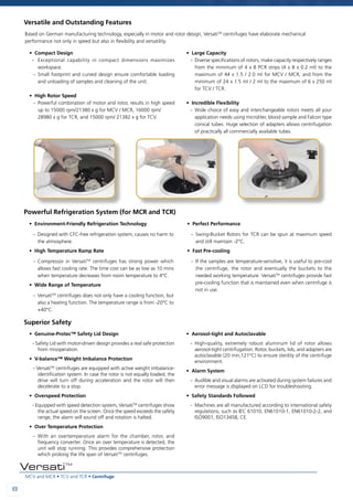 MCV and MCR • TCV and TCR • Centrifuge
88
VersatiTM
• Compact Design
- 	 Exceptional capability in compact dimensions maximizes
workspace.
-	Small footprint and curved design ensure comfortable loading
and unloading of samples and cleaning of the unit.
• High Rotor Speed
-	 Powerful combination of motor and rotor, results in high speed
up to 15000 rpm/21380 x g for MCV / MCR, 16000 rpm/
28980 x g for TCR, and 15000 rpm/ 21382 x g for TCV.
• Large Capacity
-	 Diverse specifications of rotors, make capacity respectively ranges
from the minimum of 4 x 8 PCR strips (4 x 8 x 0.2 ml) to the
maximum of 44 x 1.5 / 2.0 ml for MCV / MCR, and from the
minimum of 24 x 1.5 ml / 2 ml to the maximum of 6 x 250 ml
for TCV / TCR.
• Incredible Flexibility
-	Wide choice of easy and interchangeable rotors meets all your
application needs using microliter, blood sample and Falcon type
conical tubes. Huge selection of adapters allows centrifugation
of practically all commercially available tubes.
• Environment-Friendly Refrigeration Technology
-	 Designed with CFC-free refrigeration system, causes no harm to
the atmosphere.
• High Temperature Ramp Rate
-	Compressor in VersatiTM
centrifuges has strong power which
allows fast cooling rate. The time cost can be as low as 10 mins
when temperature decreases from room temperature to 4°C.
• Wide Range of Temperature
-	VersatiTM
centrifuges does not only have a cooling function, but
also a heating function. The temperature range is from -20°C to
+40°C.
• Perfect Performance
-	Swing-Bucket Rotors for TCR can be spun at maximum speed
and still maintain -2°C.
• Fast Pre-cooling
-	 If the samples are temperature-sensitive, it is useful to pre-cool
the centrifuge, the rotor and eventually the buckets to the
needed working temperature. VersatiTM
centrifuges provide fast
pre-cooling function that is maintained even when centrifuge is
not in use.
Based on German manufacturing technology, especially in motor and rotor design, VersatiTM
centrifuges have elaborate mechanical
performance not only in speed but also in flexibility and versatility.
• Genuine-Protec™ Safety Lid Design
- Safety Lid with motor-driven design provides a real safe protection
from misoperation.
• V-balance™ Weight Imbalance Protection
- VersatiTM
centrifuges are equipped with active weight imbalance-
identification system. In case the rotor is not equally loaded, the
drive will turn off during acceleration and the rotor will then
decelerate to a stop.
• Overspeed Protection
- Equipped with speed detection system, VersatiTM
centrifuges show
the actual speed on the screen. Once the speed exceeds the safety
range, the alarm will sound off and rotation is halted.
• Over Temperature Protection
-	With an overtemperature alarm for the chamber, rotor, and
frequency converter. Once an over temperature is detected, the
unit will stop running. This provides comprehensive protection
which prolong the life span of VersatiTM
centrifuges.
• Aerosol-tight and Autoclavable
-	High-quality, extremely robust aluminum lid of rotor allows
aerosol-tight centrifugation. Rotor, buckets, lids, and adapters are
autoclavable (20 min,121°C) to ensure sterility of the centrifuge
environment.
• Alarm System
-	 Audible and visual alarms are activated during system failures and
error message is displayed on LCD for troubleshooting.
• Safety Standards Followed
-	 Machines are all manufactured according to international safety
regulations, such as IEC 61010, EN61010-1, EN61010-2-2, and
ISO9001, ISO13458, CE.
Versatile and Outstanding Features
Powerful Refrigeration System (for MCR and TCR)
Superior Safety
 