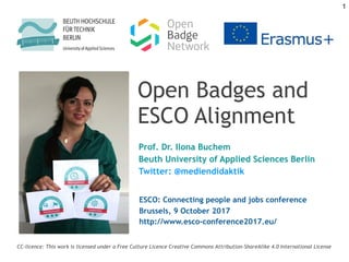 Open Badges and
ESCO Alignment
Prof. Dr. Ilona Buchem
Beuth University of Applied Sciences Berlin
Twitter: @mediendidaktik
CC-licence: This work is licensed under a Free Culture Licence Creative Commons Attribution-ShareAlike 4.0 International License
ESCO: Connecting people and jobs conference
Brussels, 9 October 2017
http://www.esco-conference2017.eu/
1
 