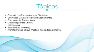 • Contexto do Escoamento na Disciplina;
• Definições Básicas e Tipos de Escoamento;
• Formação do Escoamento;
• Classificação das Cheias;
• Hidrograma;
• Escoamento de Base;
• Transformação Chuva-Vazão e Precipitação Efetiva.
 