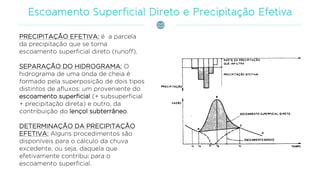 PRECIPITAÇÃO EFETIVA: é a parcela
da precipitação que se torna
escoamento superficial direto (runoff).
SEPARAÇÃO DO HIDROGRAMA: O
hidrograma de uma onda de cheia é
formado pela superposição de dois tipos
distintos de afluxos: um proveniente do
escoamento superficial (+ subsuperficial
+ precipitação direta) e outro, da
contribuição do lençol subterrâneo.
DETERMINAÇÃO DA PRECIPITAÇÃO
EFETIVA: Alguns procedimentos são
disponíveis para o cálculo da chuva
excedente, ou seja, daquela que
efetivamente contribui para o
escoamento superficial.
 