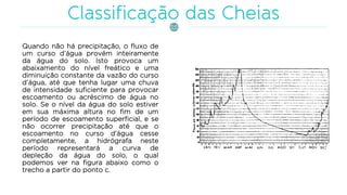 Quando não há precipitação, o fluxo de
um curso d’água provém inteiramente
da água do solo. Isto provoca um
abaixamento do nível freático e uma
diminuição constante da vazão do curso
d’água, até que tenha lugar uma chuva
de intensidade suficiente para provocar
escoamento ou acréscimo de água no
solo. Se o nível da água do solo estiver
em sua máxima altura no fim de um
período de escoamento superficial, e se
não ocorrer precipitação até que o
escoamento no curso d’água cesse
completamente, a hidrógrafa neste
período representará a curva de
depleção da água do solo, o qual
podemos ver na figura abaixo como o
trecho a partir do ponto c.
 
