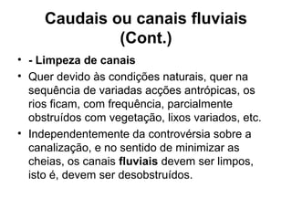 Caudais ou canais fluviais
(Cont.)
• - Limpeza de canais
• Quer devido às condições naturais, quer na
sequência de variadas acções antrópicas, os
rios ficam, com frequência, parcialmente
obstruídos com vegetação, lixos variados, etc.
• Independentemente da controvérsia sobre a
canalização, e no sentido de minimizar as
cheias, os canais fluviais devem ser limpos,
isto é, devem ser desobstruídos.
 