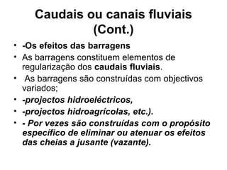 Caudais ou canais fluviais
(Cont.)
• -Os efeitos das barragens
• As barragens constituem elementos de
regularização dos caudais fluviais.
• As barragens são construídas com objectivos
variados;
• -projectos hidroeléctricos,
• -projectos hidroagrícolas, etc.).
• - Por vezes são construídas com o propósito
específico de eliminar ou atenuar os efeitos
das cheias a jusante (vazante).
 