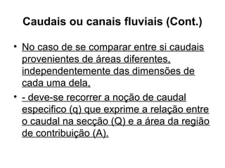 Caudais ou canais fluviais (Cont.)
• No caso de se comparar entre si caudais
provenientes de áreas diferentes,
independentemente das dimensões de
cada uma dela,
• - deve-se recorrer a noção de caudal
especifico (q) que exprime a relação entre
o caudal na secção (Q) e a área da região
de contribuição (A).
 