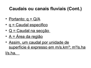 Caudais ou canais fluviais (Cont.)
• Portanto: q = Q/A
• q = Caudal especifico
• Q = Caudal na secção
• A = Área da região
• Assim, um caudal por unidade de
superfície é expresso em m/s.km²; m³/s.ha
l/s.ha.
 
