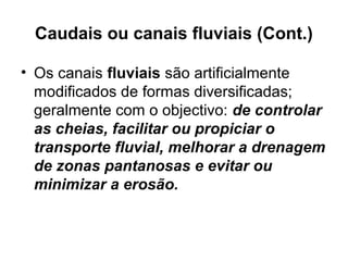 Caudais ou canais fluviais (Cont.)
• Os canais fluviais são artificialmente
modificados de formas diversificadas;
geralmente com o objectivo: de controlar
as cheias, facilitar ou propiciar o
transporte fluvial, melhorar a drenagem
de zonas pantanosas e evitar ou
minimizar a erosão.
 