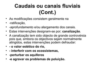 Caudais ou canais fluviais
(Cont.)
• As modificações consistem geralmente na
• -ratificação,
• -aprofundamento e/ou alargamento dos canais.
• Estas intervenções designam-se por; canalização.
• A canalização tem sido objecto de grande controvérsia
pois que, embora os objectivos sejam normalmente
atingidos, estas intervenções podem defraudar:
• - o valor estético do rio,
• - interferir com os ecossistemas,
• -perturbar os aquíferos
• -e agravar os problemas de poluição.
 