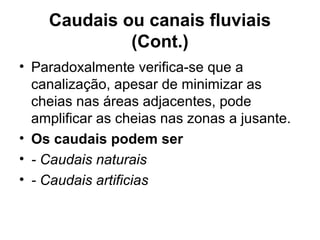Caudais ou canais fluviais
(Cont.)
• Paradoxalmente verifica-se que a
canalização, apesar de minimizar as
cheias nas áreas adjacentes, pode
amplificar as cheias nas zonas a jusante.
• Os caudais podem ser
• - Caudais naturais
• - Caudais artificias
 