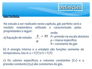 DefiniçõesDefinições
Gás PerfeitoGás Perfeito
No estudo a ser realizado neste capítulo, gás perfeito será o
modelo matemático utilizado e caracterizado pelas
propriedades a seguir:
a) Equação de estado:
onde:
P= pressão na escala absoluta
ρ = massa específica
R = constante do gás
b) A energia interna e a entalpia são funções somente da
temperatura, isto é: u = f (T) e h = f (T)
c) Os calores específicos a volumes constantes (Cv) e a
pressão constante (Cp) são constantes do gás.
 