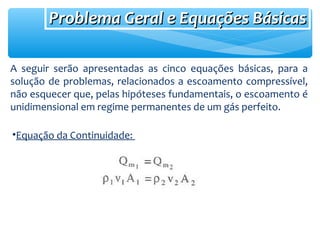 Problema Geral e Equações BásicasProblema Geral e Equações Básicas
A seguir serão apresentadas as cinco equações básicas, para a
solução de problemas, relacionados a escoamento compressível,
não esquecer que, pelas hipóteses fundamentais, o escoamento é
unidimensional em regime permanentes de um gás perfeito.
•Equação da Continuidade:
 